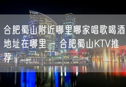 合肥蜀山附近哪里哪家唱歌喝酒地址在哪里 – 合肥蜀山KTV推荐