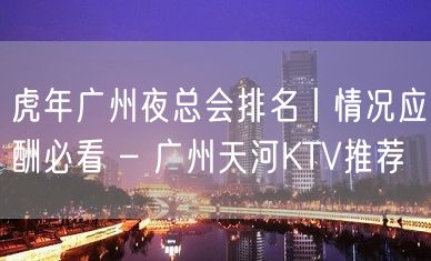 虎年广州夜总会排名丨情况应酬必看 – 广州天河KTV推荐