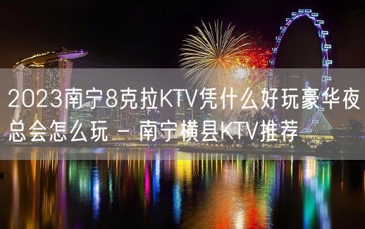 2023南宁8克拉KTV凭什么好玩豪华夜总会怎么玩 – 南宁横县KTV推荐