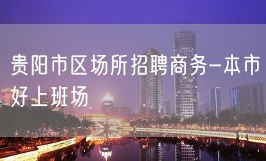 贵阳市区场所招聘商务-本市好上班场