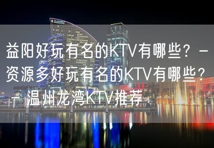 益阳好玩有名的KTV有哪些？-资源多好玩有名的KTV有哪些？ – 温州龙湾KTV推荐