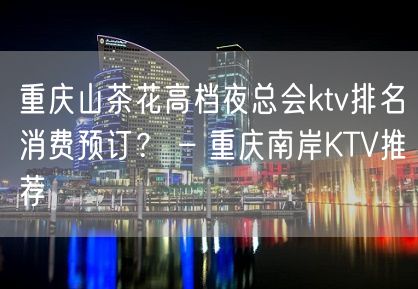 重庆山茶花高档夜总会ktv排名消费预订？ – 重庆南岸KTV推荐