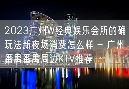 2023广州W经典娱乐会所的确玩法新夜场消费怎么样 – 广州番禺番禺周边KTV推荐