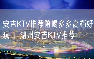 安吉KTV推荐陪喝多多高档好玩 – 湖州安吉KTV推荐