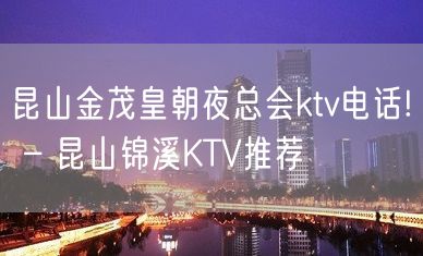 昆山金茂皇朝夜总会ktv电话! – 昆山锦溪KTV推荐