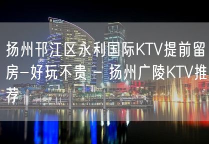 扬州邗江区永利国际KTV提前留房-好玩不贵 – 扬州广陵KTV推荐