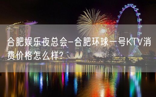 合肥娱乐夜总会-合肥环球一号KTV消费价格怎么样?