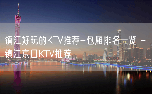 镇江好玩的KTV推荐-包厢排名一览 – 镇江京口KTV推荐