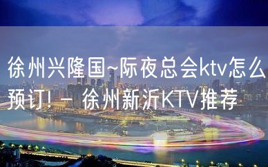 徐州兴隆国~际夜总会ktv怎么预订! – 徐州新沂KTV推荐