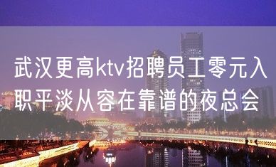 武汉更高ktv招聘员工零元入职平淡从容在靠谱的夜总会