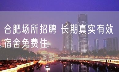 合肥场所招聘 长期真实有效 宿舍免费住