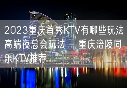 2023重庆首秀KTV有哪些玩法高端夜总会玩法 – 重庆涪陵同乐KTV推荐