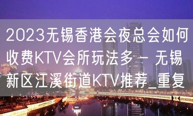 2023无锡香港会夜总会如何收费KTV会所玩法多 – 无锡新区江溪街道KTV推荐_重复