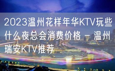 2023温州花样年华KTV玩些什么夜总会消费价格 – 温州瑞安KTV推荐