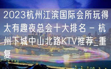 2023杭州江滨国际会所玩得太有趣夜总会十大排名 – 杭州下城中山北路KTV推荐_重复