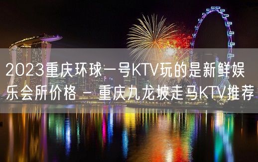 2023重庆环球一号KTV玩的是新鲜娱乐会所价格 – 重庆九龙坡走马KTV推荐