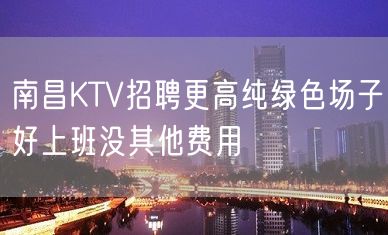 南昌KTV招聘更高纯绿色场子好上班没其他费用