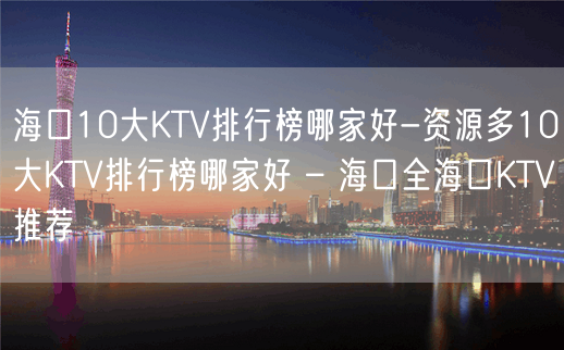 海口10大KTV排行榜哪家好-资源多10大KTV排行榜哪家好 – 海口全海口KTV推荐