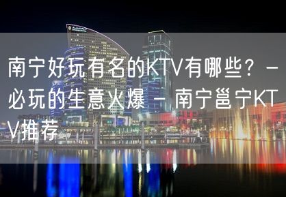 南宁好玩有名的KTV有哪些？-必玩的生意火爆 – 南宁邕宁KTV推荐