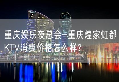 重庆娱乐夜总会-重庆煌家虹都KTV消费价格怎么样?