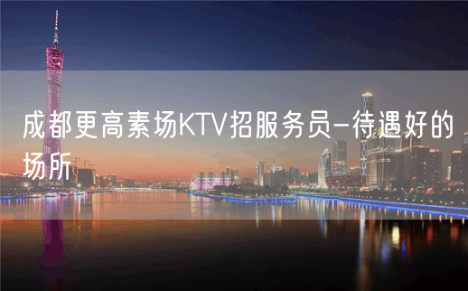 成都更高素场KTV招服务员-待遇好的场所