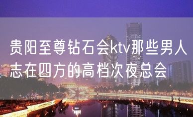 贵阳至尊钻石会ktv那些男人志在四方的高档次夜总会