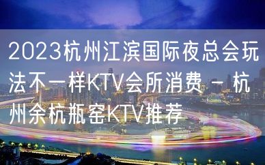 2023杭州江滨国际夜总会玩法不一样KTV会所消费 – 杭州余杭瓶窑KTV推荐