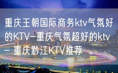 重庆王朝国际商务ktv气氛好的KTV-重庆气氛超好的ktv – 重庆黔江KTV推荐