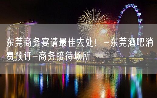 东莞商务宴请最佳去处！-东莞酒吧消费预订-商务接待场所