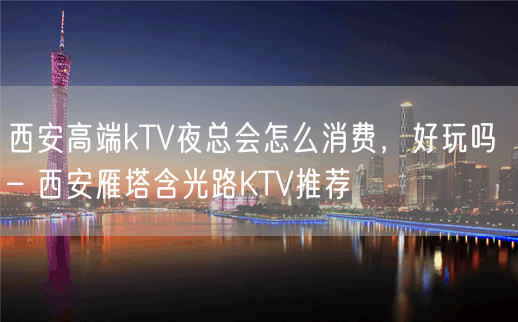 西安高端kTV夜总会怎么消费，好玩吗 – 西安雁塔含光路KTV推荐