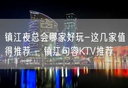 镇江夜总会哪家好玩-这几家值得推荐 – 镇江句容KTV推荐