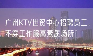 广州KTV世贸中心招聘员工，不穿工作服高素质场所