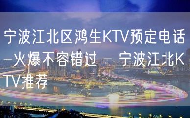 宁波江北区鸿生KTV预定电话-火爆不容错过 – 宁波江北KTV推荐