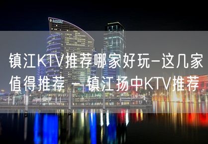 镇江KTV推荐哪家好玩-这几家值得推荐 – 镇江扬中KTV推荐