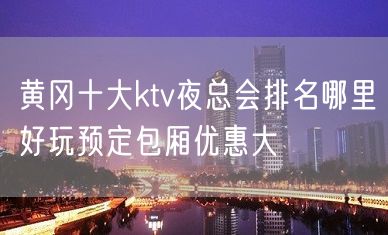 黄冈十大ktv夜总会排名哪里好玩预定包厢优惠大