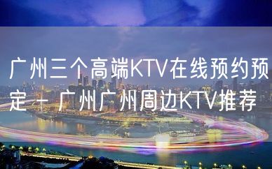 广州三个高端KTV在线预约预定 – 广州广州周边KTV推荐