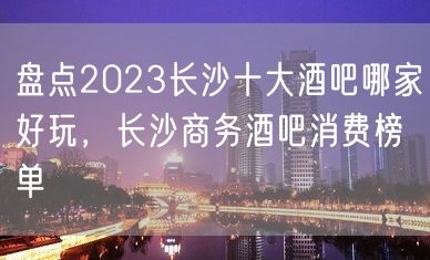 盘点2023长沙十大酒吧哪家好玩，长沙商务酒吧消费榜单