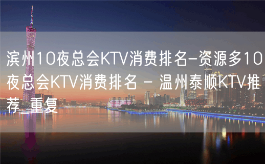 滨州10夜总会KTV消费排名-资源多10夜总会KTV消费排名 – 温州泰顺KTV推荐_重复