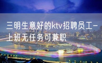 三明生意好的ktv招聘员工-上班无任务可兼职