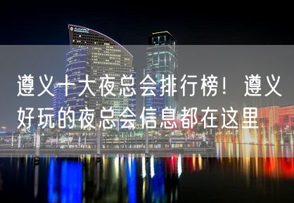 遵义十大夜总会排行榜！遵义好玩的夜总会信息都在这里