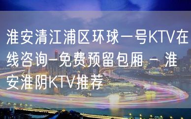 淮安清江浦区环球一号KTV在线咨询-免费预留包厢 – 淮安淮阴KTV推荐