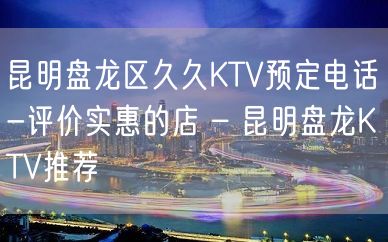 昆明盘龙区久久KTV预定电话-评价实惠的店 – 昆明盘龙KTV推荐