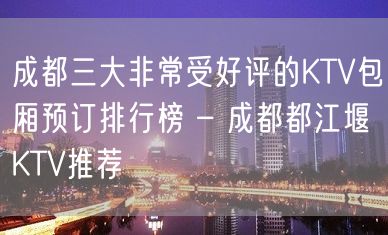 成都三大非常受好评的KTV包厢预订排行榜 – 成都都江堰KTV推荐