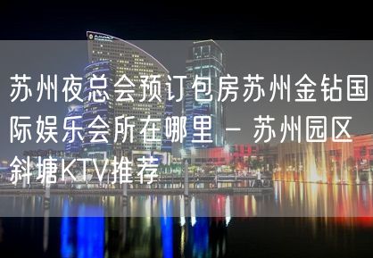 苏州夜总会预订包房苏州金钻国际娱乐会所在哪里 – 苏州园区斜塘KTV推荐