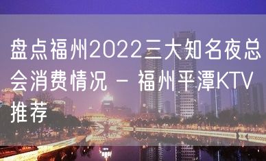 盘点福州2022三大知名夜总会消费情况 – 福州平潭KTV推荐