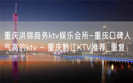 重庆洪锦商务ktv娱乐会所-重庆口碑人气高的ktv – 重庆黔江KTV推荐_重复