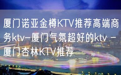 厦门诺亚金樽KTV推荐高端商务ktv-厦门气氛超好的ktv – 厦门杏林KTV推荐