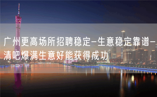 广州更高场所招聘稳定-生意稳定靠谱-清吧爆满生意好能获得成功