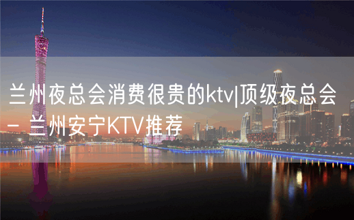 兰州夜总会消费很贵的ktv|顶级夜总会 – 兰州安宁KTV推荐