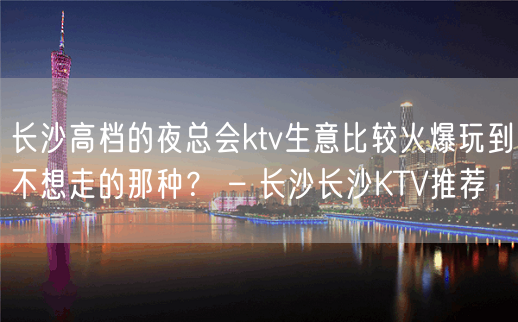 长沙高档的夜总会ktv生意比较火爆玩到不想走的那种？ – 长沙长沙KTV推荐